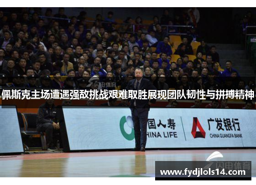 佩斯克主场遭遇强敌挑战艰难取胜展现团队韧性与拼搏精神