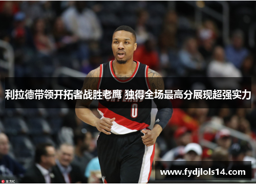 利拉德带领开拓者战胜老鹰 独得全场最高分展现超强实力