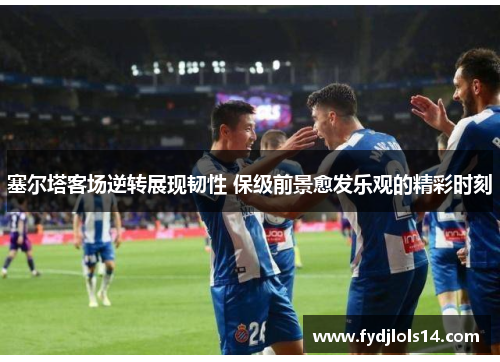 塞尔塔客场逆转展现韧性 保级前景愈发乐观的精彩时刻