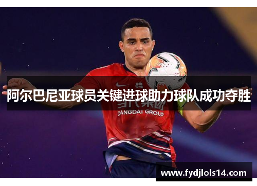 阿尔巴尼亚球员关键进球助力球队成功夺胜