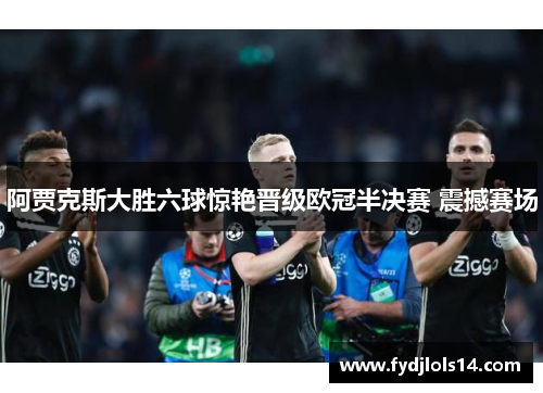 阿贾克斯大胜六球惊艳晋级欧冠半决赛 震撼赛场