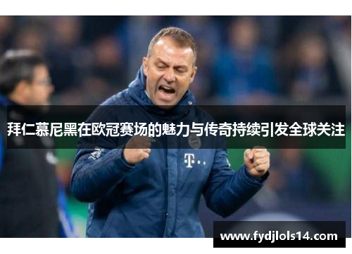拜仁慕尼黑在欧冠赛场的魅力与传奇持续引发全球关注