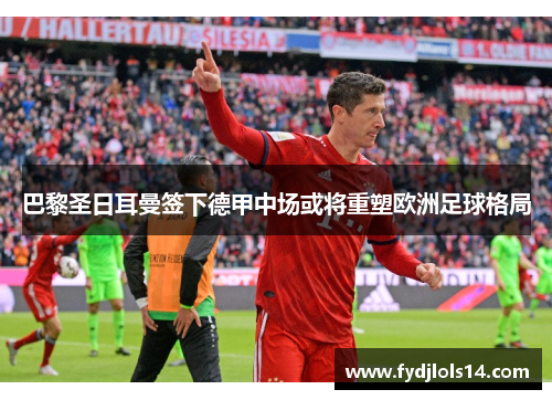 巴黎圣日耳曼签下德甲中场或将重塑欧洲足球格局