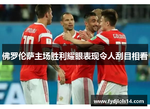 佛罗伦萨主场胜利耀眼表现令人刮目相看