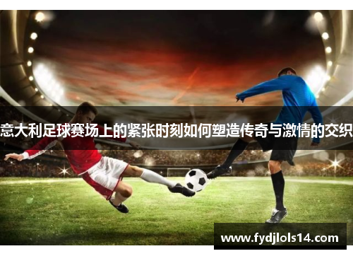 意大利足球赛场上的紧张时刻如何塑造传奇与激情的交织