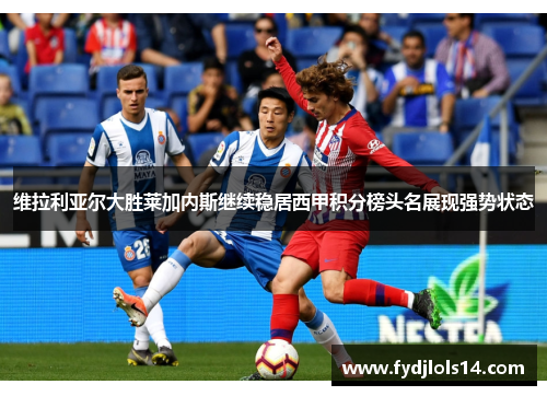维拉利亚尔大胜莱加内斯继续稳居西甲积分榜头名展现强势状态
