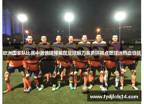欧洲国家队比赛中激情碰撞展现足球魅力英勇拼搏点燃球迷热血奋战