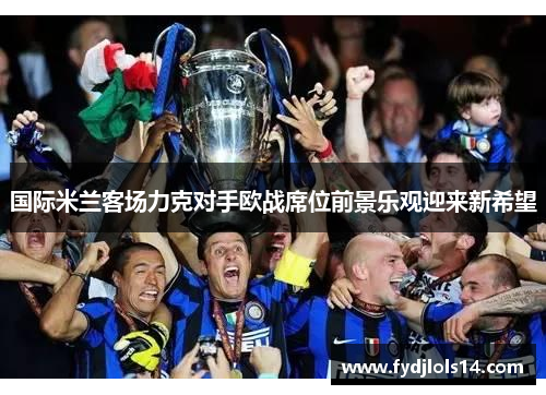 国际米兰客场力克对手欧战席位前景乐观迎来新希望